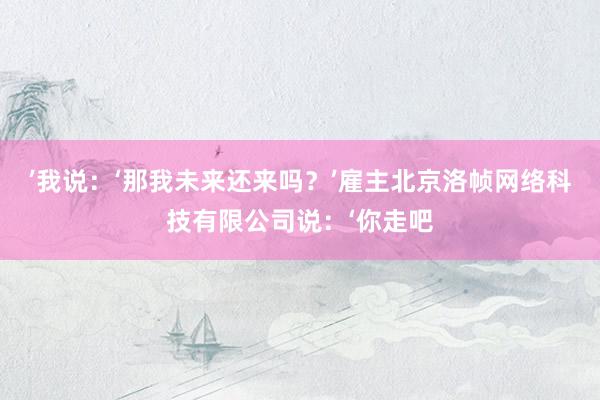 ’我说：‘那我未来还来吗？’雇主北京洛帧网络科技有限公司说：‘你走吧