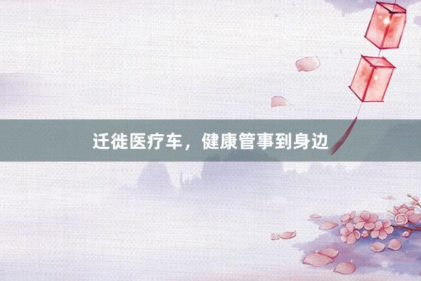 迁徙医疗车，健康管事到身边